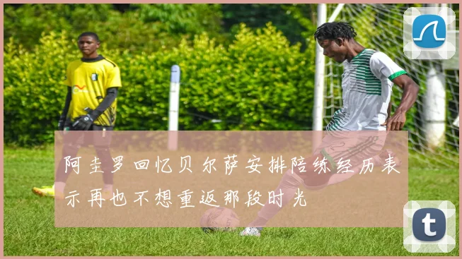 阿圭罗回忆贝尔萨安排陪练经历表示再也不想重返那段时光
