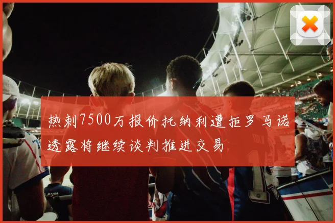 热刺7500万报价托纳利遭拒罗马诺透露将继续谈判推进交易